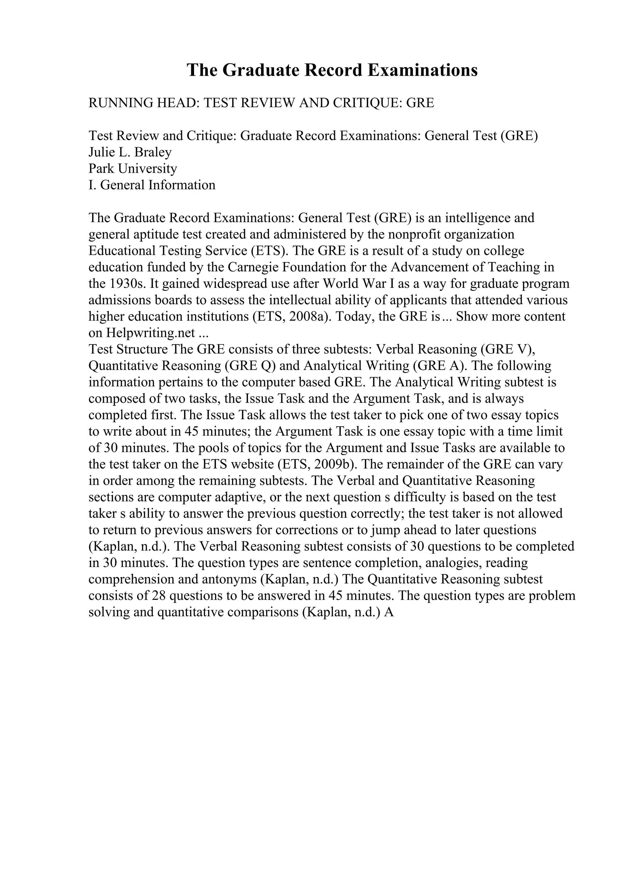 The Graduate Record Examinations
RUNNING HEAD: TEST REVIEW AND CRITIQUE: GRE
Test Review and Critique: Graduate Record Examinations: General Test (GRE)
Julie L. Braley
Park University
I. General Information
The Graduate Record Examinations: General Test (GRE) is an intelligence and
general aptitude test created and administered by the nonprofit organization
Educational Testing Service (ETS). The GRE is a result of a study on college
education funded by the Carnegie Foundation for the Advancement of Teaching in
the 1930s. It gained widespread use after World War I as a way for graduate program
admissions boards to assess the intellectual ability of applicants that attended various
higher education institutions (ETS, 2008a). Today, the GRE is... Show more content
on Helpwriting.net ...
Test Structure The GRE consists of three subtests: Verbal Reasoning (GRE V),
Quantitative Reasoning (GRE Q) and Analytical Writing (GRE A). The following
information pertains to the computer based GRE. The Analytical Writing subtest is
composed of two tasks, the Issue Task and the Argument Task, and is always
completed first. The Issue Task allows the test taker to pick one of two essay topics
to write about in 45 minutes; the Argument Task is one essay topic with a time limit
of 30 minutes. The pools of topics for the Argument and Issue Tasks are available to
the test taker on the ETS website (ETS, 2009b). The remainder of the GRE can vary
in order among the remaining subtests. The Verbal and Quantitative Reasoning
sections are computer adaptive, or the next question s difficulty is based on the test
taker s ability to answer the previous question correctly; the test taker is not allowed
to return to previous answers for corrections or to jump ahead to later questions
(Kaplan, n.d.). The Verbal Reasoning subtest consists of 30 questions to be completed
in 30 minutes. The question types are sentence completion, analogies, reading
comprehension and antonyms (Kaplan, n.d.) The Quantitative Reasoning subtest
consists of 28 questions to be answered in 45 minutes. The question types are problem
solving and quantitative comparisons (Kaplan, n.d.) A
 