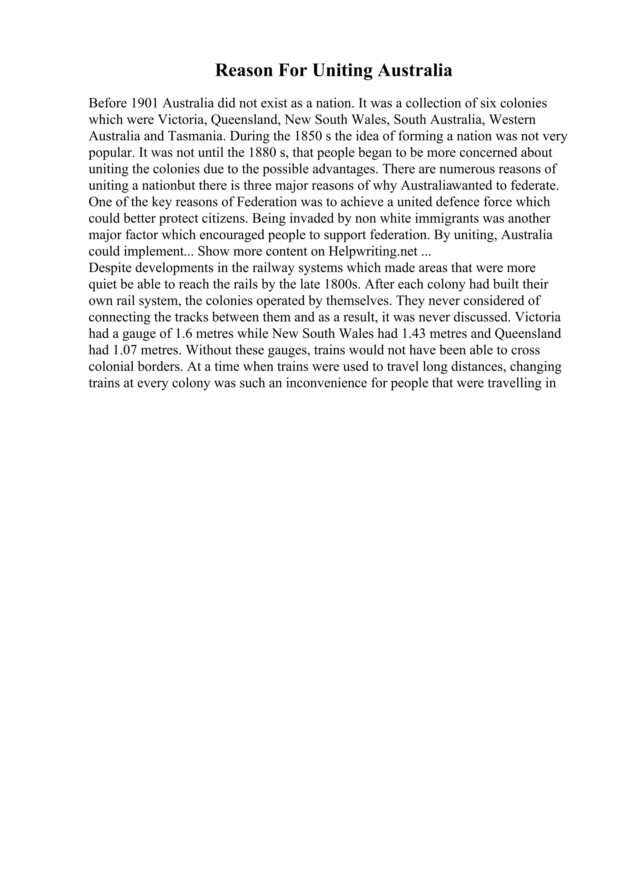 Reason For Uniting Australia
Before 1901 Australia did not exist as a nation. It was a collection of six colonies
which were Victoria, Queensland, New South Wales, South Australia, Western
Australia and Tasmania. During the 1850 s the idea of forming a nation was not very
popular. It was not until the 1880 s, that people began to be more concerned about
uniting the colonies due to the possible advantages. There are numerous reasons of
uniting a nationbut there is three major reasons of why Australiawanted to federate.
One of the key reasons of Federation was to achieve a united defence force which
could better protect citizens. Being invaded by non white immigrants was another
major factor which encouraged people to support federation. By uniting, Australia
could implement... Show more content on Helpwriting.net ...
Despite developments in the railway systems which made areas that were more
quiet be able to reach the rails by the late 1800s. After each colony had built their
own rail system, the colonies operated by themselves. They never considered of
connecting the tracks between them and as a result, it was never discussed. Victoria
had a gauge of 1.6 metres while New South Wales had 1.43 metres and Queensland
had 1.07 metres. Without these gauges, trains would not have been able to cross
colonial borders. At a time when trains were used to travel long distances, changing
trains at every colony was such an inconvenience for people that were travelling in
 