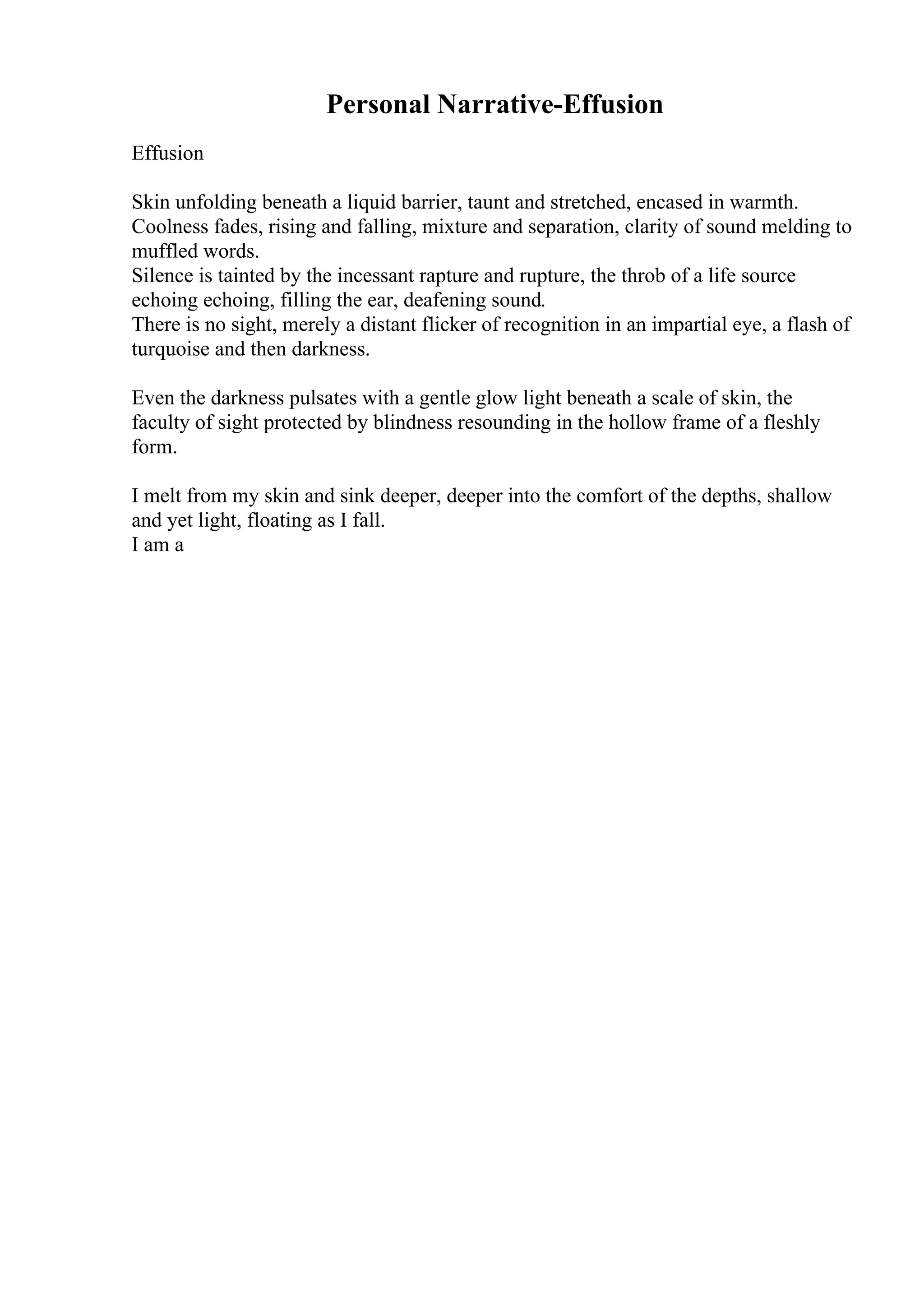 Personal Narrative-Effusion
Effusion
Skin unfolding beneath a liquid barrier, taunt and stretched, encased in warmth.
Coolness fades, rising and falling, mixture and separation, clarity of sound melding to
muffled words.
Silence is tainted by the incessant rapture and rupture, the throb of a life source
echoing echoing, filling the ear, deafening sound.
There is no sight, merely a distant flicker of recognition in an impartial eye, a flash of
turquoise and then darkness.
Even the darkness pulsates with a gentle glow light beneath a scale of skin, the
faculty of sight protected by blindness resounding in the hollow frame of a fleshly
form.
I melt from my skin and sink deeper, deeper into the comfort of the depths, shallow
and yet light, floating as I fall.
I am a
 