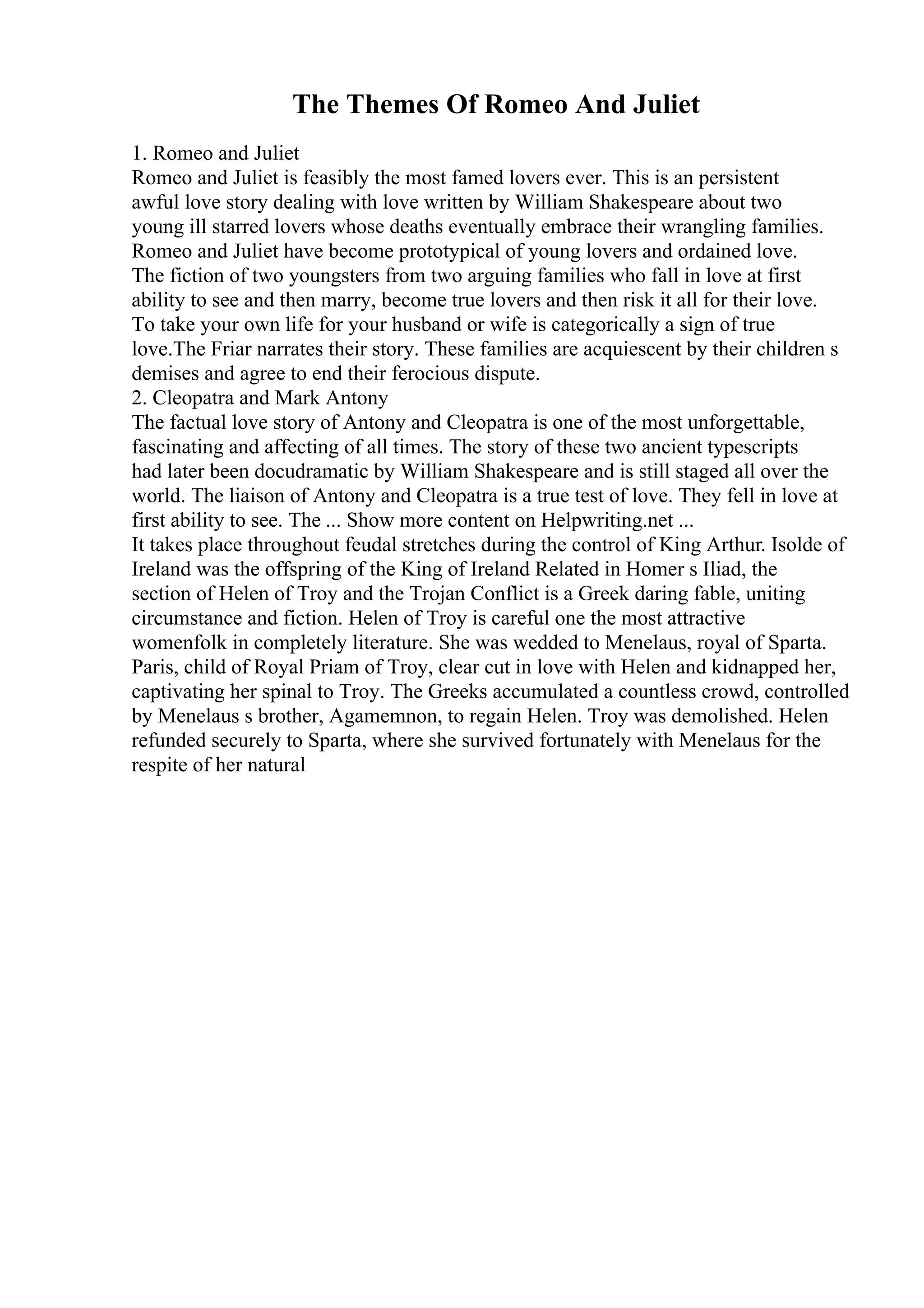 The Themes Of Romeo And Juliet
1. Romeo and Juliet
Romeo and Juliet is feasibly the most famed lovers ever. This is an persistent
awful love story dealing with love written by William Shakespeare about two
young ill starred lovers whose deaths eventually embrace their wrangling families.
Romeo and Juliet have become prototypical of young lovers and ordained love.
The fiction of two youngsters from two arguing families who fall in love at first
ability to see and then marry, become true lovers and then risk it all for their love.
To take your own life for your husband or wife is categorically a sign of true
love.The Friar narrates their story. These families are acquiescent by their children s
demises and agree to end their ferocious dispute.
2. Cleopatra and Mark Antony
The factual love story of Antony and Cleopatra is one of the most unforgettable,
fascinating and affecting of all times. The story of these two ancient typescripts
had later been docudramatic by William Shakespeare and is still staged all over the
world. The liaison of Antony and Cleopatra is a true test of love. They fell in love at
first ability to see. The ... Show more content on Helpwriting.net ...
It takes place throughout feudal stretches during the control of King Arthur. Isolde of
Ireland was the offspring of the King of Ireland Related in Homer s Iliad, the
section of Helen of Troy and the Trojan Conflict is a Greek daring fable, uniting
circumstance and fiction. Helen of Troy is careful one the most attractive
womenfolk in completely literature. She was wedded to Menelaus, royal of Sparta.
Paris, child of Royal Priam of Troy, clear cut in love with Helen and kidnapped her,
captivating her spinal to Troy. The Greeks accumulated a countless crowd, controlled
by Menelaus s brother, Agamemnon, to regain Helen. Troy was demolished. Helen
refunded securely to Sparta, where she survived fortunately with Menelaus for the
respite of her natural
 