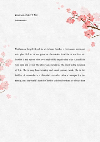 Essay on Mother’s Day
Mothers are the best
Mothers are the gift of god for all children .Mother is precious as she is one
who give birth to us and grow us. she cooked food for us and feed us.
Mother is the person who loves their child anyone else ever. Australia is
very kind and loving. She always encourage us. She teach us the meaning
of life. She is very hard-working and smart towards work. She is the
builder of nation.she is a financial controller. Also a manager for the
family.she’s the world’s best chef for her children.Mothers are always best
 