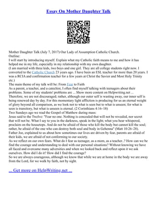 Essay On Mother Daughter Talk
Mother Daughter Talk (July 7, 2017) Our Lady of Assumption Catholic Church.
Outline:
I will start by introducing myself. Explain what my Catholic faith means to me and how it has
helped me in my life, especially in my relationship with my own daughter.
(I am married with three kids, two boys and one girl. They are all college students right now. I
converted to the Catholic Church 23 years ago. I have been an ESL teacher for more than 20 years. I
was a RCIA and confirmation teacher for a few years at Christ the Savior and Most Holy Trinity
etc.)
The main theme of my talk will be: From Fear to Faith
As a parent, a teacher, and a catechist, I often find myself talking with teenagers about their
problems. Some of my students' problems are ... Show more content on Helpwriting.net ...
Therefore, we are not discouraged; rather, although our outer self is wasting away, our inner self is
being renewed day by day. For this momentary light affliction is producing for us an eternal weight
of glory beyond all comparison, as we look not to what is seen but to what is unseen; for what is
seen is transitory, but what is unseen is eternal. (2 Corinthians 4:16–18)
Two Sundays ago we read the Gospel of Matthew during mass:
Jesus said to the Twelve: "Fear no one. Nothing is concealed that will not be revealed, nor secret
that will not be. What I say to you in the darkness, speak in the light; what you hear whispered,
proclaim on the housetops. And do not be afraid of those who kill the body but cannot kill the soul;
rather, be afraid of the one who can destroy both soul and body in Gehenna" (Matt 10:26–28).
Father Joe, explained to us about how sometimes our lives are driven by fear, parents are afraid of
their kids, we are afraid of not conforming to our society.
As we reflect on our own fears. What do I fear as teenager, as a mom, as a teacher..? How can we be
find the courage and understanding to deal with our personal situations? Without knowing we have
all faced and overcame many adversities and when we looked back and reflect upon it we ask
ourselves. How did I do it? How did I find the courage?
So we are always courageous, although we know that while we are at home in the body we are away
from the Lord, for we walk by faith, not by sight.
... Get more on HelpWriting.net ...
 