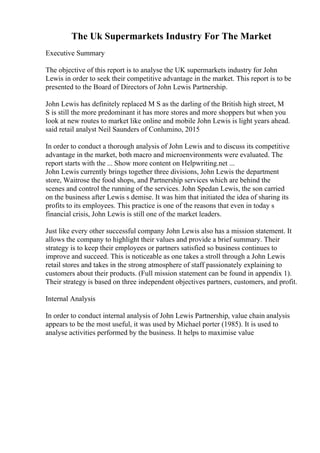 The Uk Supermarkets Industry For The Market
Executive Summary
The objective of this report is to analyse the UK supermarkets industry for John
Lewis in order to seek their competitive advantage in the market. This report is to be
presented to the Board of Directors of John Lewis Partnership.
John Lewis has definitely replaced M S as the darling of the British high street, M
S is still the more predominant it has more stores and more shoppers but when you
look at new routes to market like online and mobile John Lewis is light years ahead.
said retail analyst Neil Saunders of Conlumino, 2015
In order to conduct a thorough analysis of John Lewis and to discuss its competitive
advantage in the market, both macro and microenvironments were evaluated. The
report starts with the ... Show more content on Helpwriting.net ...
John Lewis currently brings together three divisions, John Lewis the department
store, Waitrose the food shops, and Partnership services which are behind the
scenes and control the running of the services. John Spedan Lewis, the son carried
on the business after Lewis s demise. It was him that initiated the idea of sharing its
profits to its employees. This practice is one of the reasons that even in today s
financial crisis, John Lewis is still one of the market leaders.
Just like every other successful company John Lewis also has a mission statement. It
allows the company to highlight their values and provide a brief summary. Their
strategy is to keep their employees or partners satisfied so business continues to
improve and succeed. This is noticeable as one takes a stroll through a John Lewis
retail stores and takes in the strong atmosphere of staff passionately explaining to
customers about their products. (Full mission statement can be found in appendix 1).
Their strategy is based on three independent objectives partners, customers, and profit.
Internal Analysis
In order to conduct internal analysis of John Lewis Partnership, value chain analysis
appears to be the most useful, it was used by Michael porter (1985). It is used to
analyse activities performed by the business. It helps to maximise value
 