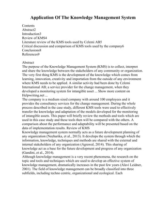 Application Of The Knowledge Management System
Contents
Abstract2
Introduction3
Review of KMS4
Literature review of the KMS tools used by Celemi AB5
Critical discussion and comparison of KMS tools used by the company6
Conclusions8
References9
Abstract
The purpose of the Knowledge Management System (KMS) is to collect, interpret
and share the knowledge between the stakeholders of any community or organization.
The very first thing KMS is the development of the knowledge which comes from
learning, innovation, creativity and importation from the outside of any environment
where KMS needs to be applied. A similar activity had been done by Celemi
International AB; a service provider for the change management, when they
developed a monitoring system for intangible asset ... Show more content on
Helpwriting.net ...
The company is a medium sized company with around 100 employees and it
provides the consultancy services for the change management. During the whole
process described in the case study, different KMS tools were used to effectively
transfer the knowledge and adaptation of the models developed for the monitoring
of intangible assets. This paper will briefly review the methods and tools which are
used in this case study and these tools then will be compared with the others. A
comparison about the performance and adaptability will be presented based on the
data of implementation results. Review of KMS
Knowledge management system normally acts as a future development planning of
any organization (Neeharika, et al., 2013). It develops the system through which the
information, knowledge, techniques and methods are shared with the external and
internal stakeholders of any organization (Agrawal, 2014). This sharing of
knowledge act as a base for the future development and progress of any organization
(Gandini, et al., 2014).
Although knowledge management is a very recent phenomena, the research on the
topic and tools and techniques which are used to develop an effective system of
knowledge management, dramatically increases in the past few years (Alavi Leidner,
2001). The field of knowledge management can be broadly classified into three
subfields, including techno centric, organizational and ecological. Each
 
