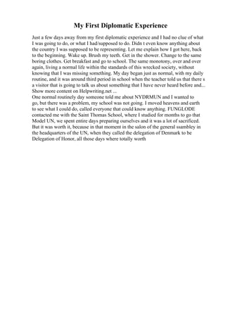 My First Diplomatic Experience
Just a few days away from my first diplomatic experience and I had no clue of what
I was going to do, or what I had/supposed to do. Didn t even know anything about
the country I was supposed to be representing. Let me explain how I got here, back
to the beginning. Wake up. Brush my teeth. Get in the shower. Change to the same
boring clothes. Get breakfast and go to school. The same monotony, over and over
again, living a normal life within the standards of this wrecked society, without
knowing that I was missing something. My day began just as normal, with my daily
routine, and it was around third period in school when the teacher told us that there s
a visitor that is going to talk us about something that I have never heard before and...
Show more content on Helpwriting.net ...
One normal routinely day someone told me about NYDRMUN and I wanted to
go, but there was a problem, my school was not going. I moved heavens and earth
to see what I could do, called everyone that could know anything. FUNGLODE
contacted me with the Saint Thomas School, where I studied for months to go that
Model UN, we spent entire days preparing ourselves and it was a lot of sacrificed.
But it was worth it, because in that moment in the salon of the general ssambley in
the headquarters of the UN, when they called the delegation of Denmark to be
Delegation of Honor, all those days where totally worth
 