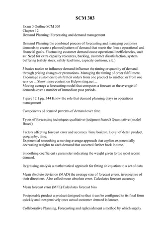SCM 303
Exam 3 Outline SCM 303
Chapter 12
Demand Planning: Forecasting and demand management
Demand Planning the combined process of forecasting and managing customer
demands to create a planned pattern of demand that meets the firm s operational and
financial goals. Fluctuating customer demand cause operational inefficiencies, such
as: Need for extra capacity resources, backlog, customer dissatisfaction, system
buffering (safety stock, safety lead time, capacity cushions, etc.)
3 basics tactics to influence demand influence the timing or quantity of demand
through pricing changes or promotions. Managing the timing of order fulfillment.
Encourage customers to shift their orders from one product to another, or from one
service ... Show more content on Helpwriting.net ...
Moving average a forecasting model that computes a forecast as the average of
demands over a number of immediate past periods.
Figure 12 1 pg. 344 Know the role that demand planning plays in operations
management
Components of demand patterns of demand over time.
Types of forecasting techniques qualitative (judgment based) Quantitative (model
Based)
Factors affecting forecast error and accuracy Time horizon, Level of detail product,
geography, time.
Exponential smoothing a moving average approach that applies exponentially
decreasing weights to each demand that occurred farther back in time.
Smoothing coefficient a parameter indicating the weight given to the most recent
demand.
Regressing analysis a mathematical approach for fitting an equation to a set of data
Mean absolute deviation (MAD) the average size of forecast errors, irrespective of
their directions. Also called mean absolute error. Calculates forecast accuracy
Mean forecast error (MFE) Calculates forecast bias
Postponable product a product designed so that it can be configured to its final form
quickly and inexpensively once actual customer demand is known.
Collaborative Planning, Forecasting and replenishment a method by which supply
 