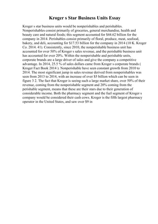 Kroger s Star Business Units Essay
Kroger s star business units would be nonperishables and perishables.
Nonperishables consist primarily of groceries, general merchandise, health and
beauty care and natural foods; this segment accounted for $44.62 billion for the
company in 2014. Perishables consist primarily of floral, produce, meat, seafood,
bakery, and deli, accounting for $17.53 billion for the company in 2014 (10 K. Kroger
Co. 2014. 41). Consistently, since 2010, the nonperishable business unit has
accounted for over 50% of Kroger s sales revenue, and the perishable business unit
has accounted for over 20%. Within the nonperishable and perishable units,
corporate brands are a large driver of sales and give the company a competitive
advantage. In 2014, 25.5 % of sales dollars came from Kroger s corporate brands (
Kroger Fact Book 2014 ). Nonperishable have seen constant growth from 2010 to
2014. The most significant jump in sales revenue derived from nonperishables was
seen from 2013 to 2014, with an increase of over $5 billion which can be seen in
figure 3 2. The fact that Kroger is seeing such a large market share, over 50% of their
revenue, coming from the nonperishable segment and 20% coming from the
perishable segment, means that these are their stars due to their generation of
considerable income. Both the pharmacy segment and the fuel segment of Kroger s
company would be considered their cash cows. Kroger is the fifth largest pharmacy
operator in the United States, and saw over $9 in
 