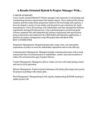 A Results Oriented Hybrid It Project Manager With...
CAREER SUMMARY
I am a results oriented Hybrid IT Project manager with experience in developing and
incorporating business requirements and change request. I have analysed the present
situation and then made future projections based on this knowledge and expertise. I
have developed a variety of case studies and focused on user experience for Agile
based projects. I have led meetings with stakeholders and then managed the business
requirement and specification process. I have planned projects, prioritized sprint
releases, prepared files and dispatched the business requirement and specification
process documents and implement the CRM Siebel and Salesforce applications. I
perform my project management using MS project plan and Sprint Plan.
KEY CAPABILITIES
Integration Management: Integrated project plan, scope ,time, cost and quality
expectation of project to meet the stakeholder expectation and on time delivery.
Communication Management: Managed multiple communication plan with severity
and priority basis of communication to stakeholder, vendor, team and escalation to
reduce the communication gap of project failures.
Vendor Management: Managed to deliver vendor services with under pining contact
and service level agreement
Release Management: Expert in project planning with release plan target and execute
the project according to the release plan.
Risk Management: Managed project risk registry implementing RADAR meeting to
update project risk
 