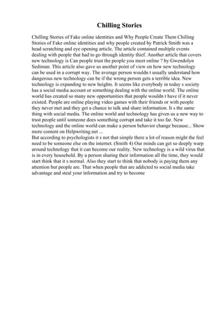 Chilling Stories
Chilling Stories of Fake online identities and Why People Create Them Chilling
Stories of Fake online identities and why people created by Patrick Smith was a
head scratching and eye opening article. The article contained multiple events
dealing with people that had to go through identity thief. Another article that covers
new technology is Can people trust the people you meet online ? by Gwendolyn
Sediman. This article also gave us another point of view on how new technology
can be used in a corrupt way. The average person wouldn t usually understand how
dangerous new technology can be if the wrong person gets a terrible idea. New
technology is expanding to new heights. It seems like everybody in today s society
has a social media account or something dealing with the online world. The online
world has created so many new opportunities that people wouldn t have if it never
existed. People are online playing video games with their friends or with people
they never met and they get a chance to talk and share information. It s the same
thing with social media. The online world and technology has given us a new way to
trust people until someone does something corrupt and take it too far. New
technology and the online world can make a person behavior change because... Show
more content on Helpwriting.net ...
But according to psychologists it s not that simple there a lot of reason might the feel
need to be someone else on the internet. (Smith 4) Our minds can get so deeply warp
around technology that it can become our reality. New technology is a wild virus that
is in every household. By a person sharing their information all the time, they would
start think that it s normal. Also they start to think that nobody is paying them any
attention but people are. That when people that are addicted to social media take
advantage and steal your information and try to become
 