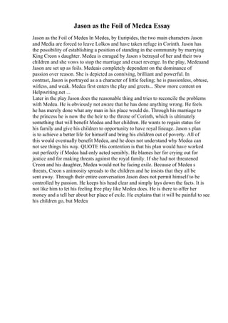 Jason as the Foil of Medea Essay
Jason as the Foil of Medea In Medea, by Euripides, the two main characters Jason
and Media are forced to leave Lolkos and have taken refuge in Corinth. Jason has
the possibility of establishing a position of standing in the community by marrying
King Creon s daughter. Medea is enraged by Jason s betrayal of her and their two
children and she vows to stop the marriage and exact revenge. In the play, Medeaand
Jason are set up as foils. Medeais completely dependent on the dominance of
passion over reason. She is depicted as conniving, brilliant and powerful. In
contrast, Jason is portrayed as a a character of little feeling; he is passionless, obtuse,
witless, and weak. Medea first enters the play and greets... Show more content on
Helpwriting.net ...
Later in the play Jason does the reasonable thing and tries to reconcile the problems
with Medea. He is obviously not aware that he has done anything wrong. He feels
he has merely done what any man in his place would do. Through his marriage to
the princess he is now the the heir to the throne of Corinth, which is ultimately
something that will benefit Medea and her children. He wants to regain status for
his family and give his children to opportunity to have royal lineage. Jason s plan
is to achieve a better life for himself and bring his children out of poverty. All of
this would eventually benefit Medea, and he does not understand why Medea can
not see things his way. QUOTE His contention is that his plan would have worked
out perfectly if Medea had only acted sensibly. He blames her for crying out for
justice and for making threats against the royal family. If she had not threatened
Creon and his daughter, Medea would not be facing exile. Because of Medea s
threats, Creon s animosity spreads to the children and he insists that they all be
sent away. Through their entire conversation Jason does not permit himself to be
controlled by passion. He keeps his head clear and simply lays down the facts. It is
not like him to let his feeling free play like Medea does. He is there to offer her
money and a tell her about her place of exile. He explains that it will be painful to see
his children go, but Medea
 
