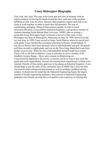 Casey Holwagner Biography
Tick, tock, tick, tock. The cogs in the clock spin and whir in harmony with an
express purpose of moving the hands around the face, each part of the machine
fulfilling its task. Like the clock, factories and companies require each link in the
chain to work together in order to reach their full potential. The task of
coordinating, arranging, fitting all these pieces together in order to reach
maximum efficiency is executed by Industrial Engineers, a group that a number of
students attending North Dakota State University, NDSU, plan on joining, a
group that Casey Holwagner hopes to become a part of in four years. Casey
Holwagner was born in Minneapolis, Minnesota on June 10, 1998, however he did
not stay long. In 1999, Casey moved to Fargo, North Dakota, where he stayed until
sixth grade. Casey finished his secondary schooling in Horace, North Dakota. It
was also in Horace that Casey pursued a stint in both basketball and golf. He played
golf from seventh to eighth grade, and was on the West Fargo Basketball team from
grades seven to nine. While his time with basketball and golf might have ended,
Casey s life is still full of athletics. Casey is currently an active member of the
Sandhills Archery Range... Show more content on Helpwriting.net ...
Casey joined by applying to the course, as anyone can do so long as they meet the
grade and credit requirements. Anyone not meeting these requirements is likely to be
rejected. Outside of these policy gateways to becoming an Industrial Engineer, if one
should hope to join the ranks of the community here at NDSU like Casey has then
one must be hard working and determined, as well as needing a problem solving
mindset. It should also be noted that the Industrial Engineering boasts the largest
number of female engineering graduates, forty percent of Industrial Engineering
graduates were female, proving that even gender is not a gateway to entering this
 