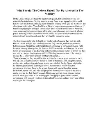Why Should The Citizen Should Not Be Allowed In The
Military
In the United States, we have the freedom of speech, but sometimes we do not
make the best decisions. Saying no to an armed force is not a good decision and I
believe that it is not fair. Backing out when your country needs you the most does not
show good citizenship. You should be willing to protect your country at all times. If
the militaryneeds you then you should show pride in the United Statesof America,
your home, and help protect it and all its glory, and of course, help make it a better
place. Refusing to serve the armed forces should not even be allowed because the
citizen already took the oath, and they are healthy enough to serve.
The first reason as to why it should not be allowed is because they took an oath.
Once a citizen pledges into a military service they can not just leave when their
help is needed. Once they said that pledge of allegiance to serve, protect, and fight
for their country it is required for them to fulfill their duties and do what the armed
forces are asking you to do. Leaving without permission and failure to report for duty
can lead to charges. It shoes on Article 87 Missing Movement that if the member
missed the ... Show more content on Helpwriting.net ...
Those who say yes they should be able to refuse have some good reasons to back
that up also. Citizens also have duties to fulfill at home as a son, daughter, father,
mother, etc. and are depended upon to take care of their family. Some might also
be attending school and can not just leave. But they must realize this; the
government provides those in the armed forces with special benefits, a great
retirement, health care, etc. with the programs that they have they will be able to
easily provide for their family s needs. If they are worried about missing out on
school, when you enlist in the military you can apply to go to school and the
government will support you to go to the school you want and pay every step of the
way to get the career you
 