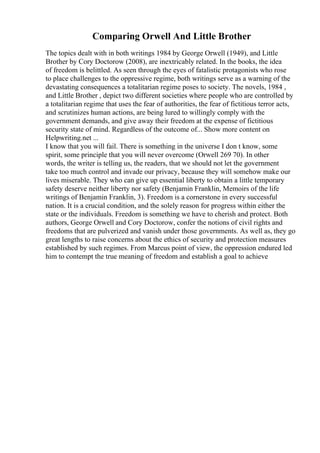 Comparing Orwell And Little Brother
The topics dealt with in both writings 1984 by George Orwell (1949), and Little
Brother by Cory Doctorow (2008), are inextricably related. In the books, the idea
of freedom is belittled. As seen through the eyes of fatalistic protagonists who rose
to place challenges to the oppressive regime, both writings serve as a warning of the
devastating consequences a totalitarian regime poses to society. The novels, 1984 ,
and Little Brother , depict two different societies where people who are controlled by
a totalitarian regime that uses the fear of authorities, the fear of fictitious terror acts,
and scrutinizes human actions, are being lured to willingly comply with the
government demands, and give away their freedom at the expense of fictitious
security state of mind. Regardless of the outcome of... Show more content on
Helpwriting.net ...
I know that you will fail. There is something in the universe I don t know, some
spirit, some principle that you will never overcome (Orwell 269 70). In other
words, the writer is telling us, the readers, that we should not let the government
take too much control and invade our privacy, because they will somehow make our
lives miserable. They who can give up essential liberty to obtain a little temporary
safety deserve neither liberty nor safety (Benjamin Franklin, Memoirs of the life
writings of Benjamin Franklin, 3). Freedom is a cornerstone in every successful
nation. It is a crucial condition, and the solely reason for progress within either the
state or the individuals. Freedom is something we have to cherish and protect. Both
authors, George Orwell and Cory Doctorow, confer the notions of civil rights and
freedoms that are pulverized and vanish under those governments. As well as, they go
great lengths to raise concerns about the ethics of security and protection measures
established by such regimes. From Marcus point of view, the oppression endured led
him to contempt the true meaning of freedom and establish a goal to achieve
 