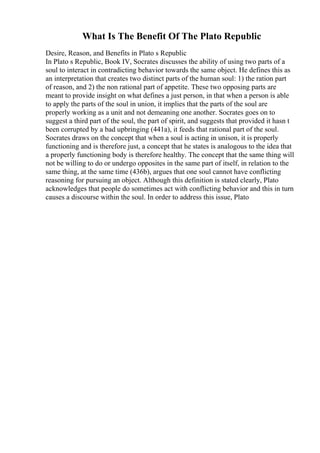 What Is The Benefit Of The Plato Republic
Desire, Reason, and Benefits in Plato s Republic
In Plato s Republic, Book IV, Socrates discusses the ability of using two parts of a
soul to interact in contradicting behavior towards the same object. He defines this as
an interpretation that creates two distinct parts of the human soul: 1) the ration part
of reason, and 2) the non rational part of appetite. These two opposing parts are
meant to provide insight on what defines a just person, in that when a person is able
to apply the parts of the soul in union, it implies that the parts of the soul are
properly working as a unit and not demeaning one another. Socrates goes on to
suggest a third part of the soul, the part of spirit, and suggests that provided it hasn t
been corrupted by a bad upbringing (441a), it feeds that rational part of the soul.
Socrates draws on the concept that when a soul is acting in unison, it is properly
functioning and is therefore just, a concept that he states is analogous to the idea that
a properly functioning body is therefore healthy. The concept that the same thing will
not be willing to do or undergo opposites in the same part of itself, in relation to the
same thing, at the same time (436b), argues that one soul cannot have conflicting
reasoning for pursuing an object. Although this definition is stated clearly, Plato
acknowledges that people do sometimes act with conflicting behavior and this in turn
causes a discourse within the soul. In order to address this issue, Plato
 