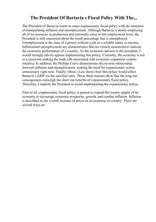 The President Of Bartavia s Fiscal Policy With The...
The President of Bartavia wants to enact expansionary fiscal policy with the intention
of manipulating inflation and unemployment. Although Bartavia is nearly employing
all of its resources in production and extremely close to full employment level, the
President is still concerned about the small percentage that is unemployed.
Unemployment is the state of a person without a job or a reliable salary or income.
Inflationand unemployment are characteristics that are closely monitored to indicate
the economic performance of a country. As the economic advisor to the president, I
would strongly advise against implementing this policy. Currently, the economy is not
in a recession making the trade offs associated with economic expansion counter
intuitive. In addition, the Phillips Curve demonstrates the inverse relationship
between inflation and unemployment, making the need for expansionary action
unnecessary right now. Finally, Okun s Law shows how this policy would effect
Bartavia s GDP via the sacrifice ratio. These three reasons show that the long run
consequences outweigh the short run benefits of expansionary fiscal policy.
Therefore, I implore the President to avoid implementing the expansionary policy.
First of all, expansionary fiscal policy is passed to expand the money supply of an
economy to encourage economic prosperity, growth, and combat inflation. Inflation
is described as the overall increase of prices in an economy or country. There are
several ways an
 
