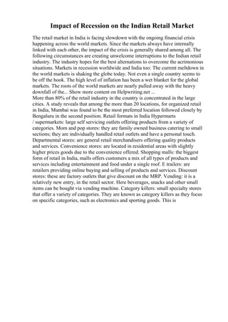 Impact of Recession on the Indian Retail Market
The retail market in India is facing slowdown with the ongoing financial crisis
happening across the world markets. Since the markets always have internally
linked with each other, the impact of the crisis is generally shared among all. The
following circumstances are creating unwelcome interruptions to the Indian retail
industry. The industry hopes for the best alternations to overcome the acrimonious
situations. Markets in recession worldwide and India too: The current meltdown in
the world markets is shaking the globe today. Not even a single country seems to
be off the hook. The high level of inflation has been a wet blanket for the global
markets. The roots of the world markets are nearly pulled away with the heavy
downfall of the... Show more content on Helpwriting.net ...
More than 80% of the retail industry in the country is concentrated in the large
cities. A study reveals that among the more than 20 locations, for organized retail
in India, Mumbai was found to be the most preferred location followed closely by
Bengaluru in the second position. Retail formats in India Hypermarts
/ supermarkets: large self servicing outlets offering products from a variety of
categories. Mom and pop stores: they are family owned business catering to small
sections; they are individually handled retail outlets and have a personal touch.
Departmental stores: are general retail merchandisers offering quality products
and services. Convenience stores: are located in residential areas with slightly
higher prices goods due to the convenience offered. Shopping malls: the biggest
form of retail in India, malls offers customers a mix of all types of products and
services including entertainment and food under a single roof. E trailers: are
retailers providing online buying and selling of products and services. Discount
stores: these are factory outlets that give discount on the MRP. Vending: it is a
relatively new entry, in the retail sector. Here beverages, snacks and other small
items can be bought via vending machine. Category killers: small specialty stores
that offer a variety of categories. They are known as category killers as they focus
on specific categories, such as electronics and sporting goods. This is
 