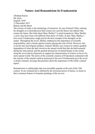 Nature And Romanticism In Frankenstein
Abraham Kassis
Ms. Kyle
English 12AP
12 December 2017
Beauty and the Beast
The science of today is the technology of tomorrow. So says Edward Teller, echoing
his thoughts as a noted physicist that science isn t just the future, but indeed what
creates the future. But what about Mary Shelley? A noted romanticist, Mary Shelley
s views may have been a bit different from those of Teller. In fact, Mary Shelley s
first novel, Frankenstein, might just be the best example of her thoughts on the
matter. Throughout the novel, Shelley emphasizes the importance of scientific
responsibility, and is clearly against science playing the role of God. However, this
is not for any real religious purpose. Instead, Shelley uses science to express gradual
degradation of what she had viewed as the natural world that that she had treasured
during her time period, and the gradual destruction of natural beauty in the world,
using the novel and its characters to support her demonization of science in favor of a
more natural world. The terror of the scientific creation of Frakenstein contrasted with
the serenity of the natural world as portrayed in the novel Frankenstein give the novel
a clearly romantic message that preaches about the importance of the Earth s natural
aspect.
Romanticism is a philosophy that was incredibly popular at the turn of the 19th
century. In art, romanticism is defined by the awesome power of nature, so much so
that a common feature of romantic paintings of the era was
 
