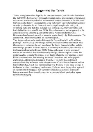 Loggerhead Sea Turtle
Turtles belong to the class Reptilia, the subclass Anapsida, and the order Testudines
(Le Buff 1990). Reptiles have repeatedly invaded marine environments with varying
success and marine adaptation has been undertaken more than once in the history of
the Cheloniidae family. Marine reptiles were particularly successful in the Mesozoic
as major predators in the sea. Mesozoic marine reptiles explored a variety of
swimming styles and diets that included fish, cephalopods, other vertebrates, and
hard shelled invertebrates (Motani 2009). The earliest marine turtles appeared in the
Jurassic and were a marine species of the family Pleurosternidae known as
Desmemys bertelsmanni, as well as an entire marine family, the Thalassemyidae. The
carapace of... Show more content on Helpwriting.net ...
Two lineages of sea turtle survived through the Eocene Epoch 55 to 38 millions
years ago (Bowen 2003). One lineage was the predecessor of the leatherback turtle
(Dermochelys coriacea), the only member of the family Dermochelyidae, and the
other lineage gave rise to the six species of the family Cheloniidae, one of which is
the loggerhead sea turtle (Bowen 2003). Today, only seven or eight species of
marine turtles survive, distributed unevenly through all three tropical oceans. The
modern decline in sea turtles species is not due to inherently poor adaption to post
Pleistocene conditions, but is mainly a result of current and past anthropogenic
exploitation. Additionally, the greater diversity of sea turtle taxa in the past
compared to today is also due to the disappearance of entire isolated oceans such as
the Nirobrara Sea, which was once inhabited by a diversity of seat turtle species. It
is also due to other evolutionary mechanisms. Early sea turtle lineages had a growth
of experimental type species that were more specialized, and these eventually
became narrowed down to modern species as overspecialized species had a poor
response to changing
 