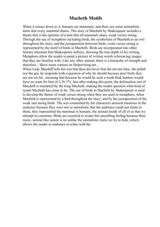 Macbeth Motifs
When it comes down to it, humans are mammals, and there are some animalistic
traits that every mammal shares. The story of Macbeth by Shakespeare includes a
theme that is the epitome of a trait that all mammals share, weak versus strong.
Through the use of metaphors including birds, the symbolism of Macbeth as an owl
throughout the story, and the juxtaposition between birds, weak versus strong is
represented by the motif of birds in Macbeth. Birds are incorporated into other
literary elements that Shakespeare utilizes, showing the true depth of his writing.
Metaphors allow the reader to paint a picture of written words referencing images
that they are familiar with. Like any other animal, there is a hierarchy of strength and
therefore... Show more content on Helpwriting.net ...
When Lady Macduff tells her son that thou dst never fear the net nor lime, the pitfall
nor the gin, he responds with a question of why he should because poor birds they
are not set for , meaning that because he would be such a weak bird, hunters would
have no want for him (4.2.36 37). Just after making this point, the defenseless son of
Macduff is murdered by the king Macbeth, making the reader question what kind of
tyrant Macbeth has come to be. The use of birds in Macbeth by Shakespeare is used
to develop the theme of weak versus strong when they are used in metaphors, when
Macbeth is represented by a bird throughout the story, and by the juxtaposition of the
weak and strong birds. The acts committed by the characters aroused emotions in the
audience because they were not so unrealistic that the audience could not relate to
them, they represented the mammal in humans, the animal inside of all of us that we
attempt to constrain. Birds are essential to create this unsettling feeling because their
rustic, animal like nature is no unlike the animalistic traits we try to hide, which
allows the reader or audience to relate with the
 