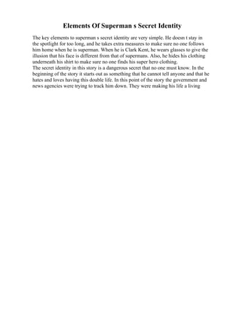 Elements Of Superman s Secret Identity
The key elements to superman s secret identity are very simple. He doesn t stay in
the spotlight for too long, and he takes extra measures to make sure no one follows
him home when he is superman. When he is Clark Kent, he wears glasses to give the
illusion that his face is different from that of supermans. Also, he hides his clothing
underneath his shirt to make sure no one finds his super hero clothing.
The secret identity in this story is a dangerous secret that no one must know. In the
beginning of the story it starts out as something that he cannot tell anyone and that he
hates and loves having this double life. In this point of the story the government and
news agencies were trying to track him down. They were making his life a living
 