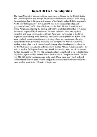Impact Of The Great Migration
The Great Migration was a significant movement in history for the United States.
The Great Migration was brought about for several reasons, many of them being
factors that pushed African Americans out of the South, and pulled them up to the
North. The harmless act of moving North was more than complicated and
generated a lot of conflict in multiple aspects for both African Americans and
White Americans. Despite the trouble and worry, a substantial number of African
Americans migrated North to some of the most industrial areas looking for a
better life and more opportunities. African Americans participated in the Great
migration because they were terrorized and looked down upon in the South. They
were lynched, housing situations were terrible, there were no jobs or education
accessible to them. Economic inequality was a huge issue, African Americans
worked unfair labor practices which made it easy when jobs became available in
the North. Floods in Alabama and Mississippi pushed African Americans out of the
area, as well as the impact that the boll weevil had on the crops, it took out cotton,
the key cash crop (pg. 46 47). The segregation laws in the South were redundant and
they led to a great deal of mob violence, particularly in Georgia and South Carolina
(pg. 52). Life in the North appeared to be ideal. There were many push and pull
factors that influenced their actions. Inequality and discrimination was one of the
most notable push factors. Besides being treated
 