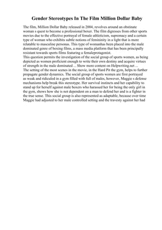 Gender Stereotypes In The Film Million Dollar Baby
The film, Million Dollar Baby released in 2004, revolves around an obstinate
woman s quest to become a professional boxer. The film digresses from other sports
movies due to the effective portrayal of female athleticism, supremacy and a certain
type of woman who exhibits subtle notions of femininity in a light that is more
relatable to masculine personas. This type of womanhas been placed into the male
dominated genre of boxing films, a mass media platform that has been principally
resistant towards sports films featuring a femaleprotagonist.
This question permits the investigation of the social group of sports women, as being
depicted as women proficient enough to write their own destiny and acquire virtues
of strength in the male dominated ... Show more content on Helpwriting.net ...
The setting of the most scenes in the movie, in the Hard Pit the gym, helps to further
propagate gender dynamics. The social group of sports women are first portrayed
as weak and ridiculed in a gym filled with full of males, however, Maggie s defense
mechanisms help break this stereotype. Her survival instincts and her capability to
stand up for herself against male boxers who harassed her for being the only girl in
the gym, shows how she is not dependent on a man to defend her and is a fighter in
the true sense. This social group is also represented as adaptable, because over time
Maggie had adjusted to her male controlled setting and the travesty against her had
 