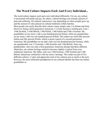 The Word Culture Impacts Each And Every Individual...
The word culture impacts each and every individual differently. For me, my culture
is associated with pride and joy; for others, cultural heritage can remind a person of
pain and suffering. All cultural experiences vary depending on where people grew up
and the amount of value placed on cultural traditions within families.
Most people can easily describe their culture; many simply state, I m Italian and Irish.
However, being a third generation American, I ve truly become a melting pot. I am 1
/16th Scottish, 1/16th British, 1/4th Polish, 1/4th Italian and 3/8th s German. My
grandfather on my mom s side is one hundred percent Italian, while my grandmother
on my mom s side was one hundred percent Polish. This makes my mom fifty percent
Italian and fifty percent Polish, which is pretty typical of a second generation
American. My grandfather on my dad s side was one hundred percent German, while
my grandmother was 1/2 German, 1/4th Scottish, and 1/4th British. Since my
grandmother, who was only a first generation American already had three different
ethnicities, my culture heritage started to become slightly a typical from your
traditional American. My father, who was 3/4th German, 1/8th Scottish and 1/8th
British, lacked any similarities with my mom s heritage. This made me part of five
different cultures. I value and appreciate each of my cultures just as much as the next,
however, the most influential grandparent on my cultural identity has been my Italian
grandfather so
 