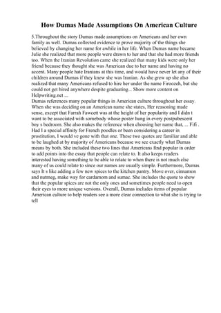 How Dumas Made Assumptions On American Culture
5.Throughout the story Dumas made assumptions on Americans and her own
family as well. Dumas collected evidence to prove majority of the things she
believed by changing her name for awhile in her life. When Dumas name became
Julie she realized that more people were drawn to her and that she had more friends
too. When the Iranian Revolution came she realized that many kids were only her
friend because they thought she was American due to her name and having no
accent. Many people hate Iranians at this time, and would have never let any of their
children around Dumas if they knew she was Iranian. As she grew up she also
realized that many Americans refused to hire her under the name Firoozeh, but she
could not get hired anywhere despite graduating... Show more content on
Helpwriting.net ...
Dumas references many popular things in American culture throughout her essay.
When she was deciding on an American name she states, Her reasoning made
sense, except that Farrah Fawcett was at the height of her popularity and I didn t
want to be associated with somebody whose poster hung in every postpubescent
boy s bedroom. She also makes the reference when choosing her name that, ... Fifi .
Had I a special affinity for French poodles or been considering a career in
prostitution, I would ve gone with that one. These two quotes are familiar and able
to be laughed at by majority of Americans because we see exactly what Dumas
means by both. She included these two lines that Americans find popular in order
to add points into the essay that people can relate to. It also keeps readers
interested having something to be able to relate to when there is not much else
many of us could relate to since our names are usually simple. Furthermore, Dumas
says It s like adding a few new spices to the kitchen pantry. Move over, cinnamon
and nutmeg, make way for cardamom and sumac. She includes the quote to show
that the popular spices are not the only ones and sometimes people need to open
their eyes to more unique versions. Overall, Dumas includes items of popular
American culture to help readers see a more clear connection to what she is trying to
tell
 