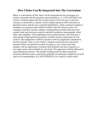 How Clinics Can Be Integrated Into The Curriculum
Below is a description of how clinics can be integrated into the curriculum in a
manner consistent with the principles enunciated above. A. LAW CENTER I Law
Center I would not begin until the second semester of the first year. In the first
semester, as noted above, students would complete practical skills instruction in
doctrinal courses and the cross curricular hypothetical, which would give students a
foundation of experience that could be refined in the first clinical course. For
example, in the first semester, students would perform an initial client interview,
conduct book and electronic research, and draft a predictive memorandum, client
letter, and complaint. At the beginning of the second semester of the first year, a
select group of high performing students would be chosen to participate in Law
Center I, and assignments would be consistent with the assignments completed in
the first semester. Thus, in Law Center I, students would interview and screen
potential clients, and perform research. In doing so, Law Center I provides
students with the opportunity to transfer skills learned in the prior semester to a
new legal context and on behalf of a real client. This approach would be followed in
each subsequent semester, with students building upon the skills acquired in
doctrinal and skills courses, and faculty gradually increasing the complexity of work
and level of responsibility. B. LAW CENTER II Law Center II, which would
 