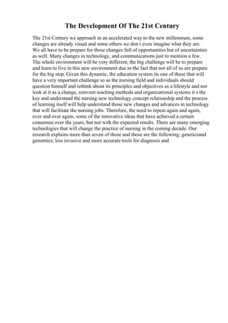 The Development Of The 21st Century
The 21st Century we approach in an accelerated way to the new millennium, some
changes are already visual and some others we don t even imagine what they are.
We all have to be prepare for those changes full of opportunities but of uncertainties
as well. Many changes in technology, and communications just to mention a few.
The whole environment will be very different, the big challenge will be to prepare
and learn to live in this new environment due to the fact that not all of us are prepare
for the big step. Given this dynamic, the education system its one of those that will
have a very important challenge so as the nursing field and individuals should
question himself and rethink about its principles and objectives as a lifestyle and not
look at it as a change, reinvent teaching methods and organizational systems it s the
key and understand the nursing new technology concept relationship and the process
of learning itself will help understand those new changes and advances in technology
that will facilitate the nursing jobs. Therefore, the need to repeat again and again,
over and over again, some of the innovative ideas that have achieved a certain
consensus over the years, but not with the expected results. There are many emerging
technologies that will change the practice of nursing in the coming decade. Our
research explains more than seven of those and those are the following; geneticsand
genomics; less invasive and more accurate tools for diagnosis and
 