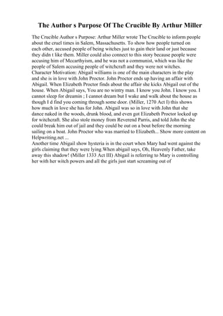The Author s Purpose Of The Crucible By Arthur Miller
The Crucible Author s Purpose: Arthur Miller wrote The Crucible to inform people
about the cruel times in Salem, Massachusetts. To show how people turned on
each other, accused people of being witches just to gain their land or just because
they didn t like them. Miller could also connect to this story because people were
accusing him of Mccarthyism, and he was not a communist, which was like the
people of Salem accusing people of witchcraft and they were not witches.
Character Motivation: Abigail williams is one of the main characters in the play
and she is in love with John Proctor. John Proctor ends up having an affair with
Abigail. When Elizabeth Proctor finds about the affair she kicks Abigail out of the
house. When Abigail says, You are no wintry man. I know you John. I know you. I
cannot sleep for dreamin ; I cannot dream but I wake and walk about the house as
though I d find you coming through some door. (Miller, 1270 Act I) this shows
how much in love she has for John. Abigail was so in love with John that she
dance naked in the woods, drunk blood, and even got Elizabeth Proctor locked up
for witchcraft. She also stole money from Reverend Parris, and told John the she
could break him out of jail and they could be out on a bout before the morning
sailing on a boat. John Proctor who was married to Elizabeth... Show more content on
Helpwriting.net ...
Another time Abigail show hysteria is in the court when Mary had went against the
girls claiming that they were lying.When abigail says, Oh, Heavenly Father, take
away this shadow! (Miller 1333 Act III) Abigail is referring to Mary is controlling
her with her witch powers and all the girls just start screaming out of
 