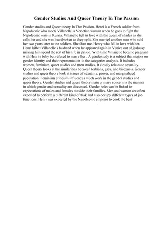Gender Studies And Queer Theory In The Passion
Gender studies and Queer theory In The Passion, Henri is a French soldier from
Napoleonic who meets Villanelle, a Venetian woman when he goes to fight the
Napoleonic wars in Russia. Villanelle fell in love with the queen of shades as she
calls her and she was heartbroken as they split. She married another man who sold
her two years later to the soldiers. She then met Henry who fell in love with her.
Henri killed Villanelle s husband when he appeared again in Venice out of jealousy
making him spend the rest of his life in prison. With time Villanelle became pregnant
with Henri s baby but refused to marry her . A genderstudy is a subject that majors on
gender identity and their representation in the categories analysis. It includes
women, feminism, queer studies and men studies. It closely relates to sexuality.
Queer theory looks at the similarities between lesbians, gays, and bisexuals. Gender
studies and queer theory look at issues of sexuality, power, and marginalized
population. Feminism criticism influences much work in the gender studies and
queer theory. Gender studies and queer theory main primary concern is the manner
in which gender and sexuality are discussed. Gender roles can be linked to
expectations of males and females outside their families. Men and women are often
expected to perform a different kind of task and also occupy different types of job
functions. Henri was expected by the Napoleonic emperor to cook the best
 