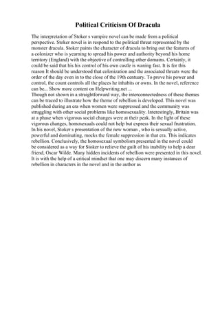 Political Criticism Of Dracula
The interpretation of Stoker s vampire novel can be made from a political
perspective. Stoker novel is in respond to the political threat represented by the
monster dracula. Stoker paints the character of dracula to bring out the features of
a colonizer who is yearning to spread his power and authority beyond his home
territory (England) with the objective of controlling other domains. Certainly, it
could be said that his his control of his own castle is waning fast. It is for this
reason It should be understood that colonization and the associated threats were the
order of the day even in to the close of the 19th centuary. To prove his power and
control, the count controls all the places he inhabits or owns. In the novel, reference
can be... Show more content on Helpwriting.net ...
Though not shown in a straightforward way, the interconnectedness of these themes
can be traced to illustrate how the theme of rebellion is developed. This novel was
published during an era when women were suppressed and the community was
struggling with other social problems like homosexuality. Interestingly, Britain was
at a phase when vigorous social changes were at their peak. In the light of these
vigorous changes, homosexuals could not help but express their sexual frustration.
In his novel, Stoker s presentation of the new woman , who is sexually active,
powerful and dominating, mocks the female suppression in that era. This indicates
rebellion. Conclusively, the homosexual symbolism presented in the novel could
be considered as a way for Stoker to relieve the guilt of his inability to help a dear
friend, Oscar Wilde. Many hidden incidents of rebellion were presented in this novel.
It is with the help of a critical mindset that one may discern many instances of
rebellion in characters in the novel and in the author as
 