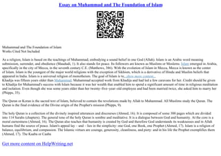 Essay on Muhammad and The Foundation of Islam
Muhammad and The Foundation of Islam
Works Cited Not Included
As a religion, Islam is based on the teachings of Muhammad, embodying a sound belief in one God (Allah). Islam is an Arabic word meaning
submission, surrender, and obedience (Maududi, 1). It also stands for peace. Its followers are known as Muslims or Moslems. Islam emerged in Arabia,
specifically in the city of Mecca, in the seventh century C.E. (Matthews, 386). With the evolution of Islam in Mecca, Mecca is known as the center
of Islam. Islam is the youngest of the major world religions with the exception of Sikhism, which is a derivative of Hindu and Muslim beliefs that
appeared in India. Islam is a universal religion of monotheism. The goal of Islam is to...show more content...
Khadija was fifteen years older than Muhammad. Muhammad accepted work from Khadija and had led a few caravans for her. Credit should be given
to Khadija for Muhammad's success with Islam because it was her wealth that enabled him to spend a significant amount of time in religious meditation
and isolation. Even though she was some years older than her twenty–five–year–old employee and had been married twice, she asked him to marry her
(Phipps, 35).
The Quran or Koran is the sacred text of Islam, believed to contain the revelations made by Allah to Muhammad. All Muslims study the Quran. The
Quran is the final evidence of the Divine origin of the Prophet's mission (Phipps, 9).
The holy Quran is a collection of the divinely inspired utterances and discourses (Ahmed, 16). It is composed of some 300 pages which are divided
into 114 Surahs (chapters). The general tone of the holy Quran is sombre and meditative. It is a dialogue between God and humanity. At the core is a
moral earnestness (Ahmed, 16). The Quran also teaches that humanity is created by God and therefore God understands its weaknesses and in Allah
humans find the source of peace. Islam's appeal lay – and – lies in the simplicity: one God, one Book, one Prophet (Ahmed, 17). Islam is a religion of
balance, equilibrium, and compassion. The Islamic virtues are courage, generosity, cleanliness, and piety: and in his life the Prophet exemplifies them
(Ahmed, 17). The Kaaba or Caaba
Get more content on HelpWriting.net
 