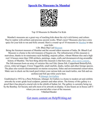 Speech On Museums In Mumbai
Top 10 Museums In Mumbai For Kids
Mumbai's museums are a great way of teaching kids about the city's rich history and culture.
They're replete with artifacts and precious ancient works. What's more? Museums also have extra
space for your kids to run and frolic around. Here's a round–up of 10 museums in Mumbai to take
your kids:
1.Dr. Bhau Daji Lad Museum
Being the foremost museum of Mumbai and the second oldest museum of India, Dr. BhauJi Lad
Museum is a home to the rich treasures of bygone era. The infrastructure of this museum is
marvelous, thanks to its renaissance style building, majestic pillars, vibrant Minton tiles and a high
roof. It houses more than 3500 artifacts, paintings, maps, crafts and dioramasrevolving aroundthe
history of Mumbai. The best thing about this museum is that here your...show more content...
The fish museum hosts an array of varieties like reef fish, Quran fish, Copperband Butterflyfish,
clown, white tail trigger, Clown Triggerfish, small starfish, sharks, turtles and other foreign species.
The place also screens documentaries on marine ecosystem, fishes and environmental conservation.
Make sure to check out the touch pool (where your curious kids can touch turtles, star fish and sea
urchins) and fish spa while you're here.
8.Jehangir Art Gallery
Established in 1952 by a Parsi Politician, Jehangir Art Gallery is a home to modern art and exhibits
artworks by avant–grade local sculptors, painters and other artists. The history of this gallery is a
proof that it has played a crucial role in the rebirth of Indian Art. The gallery is currently being run
by the Bombay Art Society and sells most of its artwork on display. It also boasts an in–house cafГ©
where you can unwind after a tour of the museum.
9.Ballard Bunder
Get more content on HelpWriting.net
 