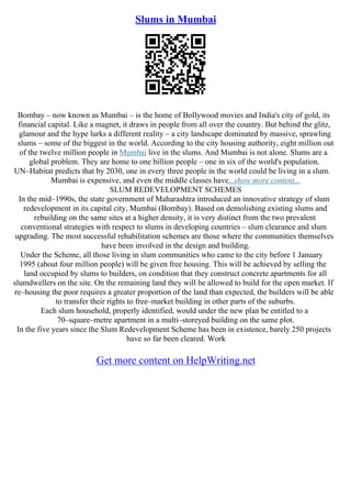 Slums in Mumbai
Bombay – now known as Mumbai – is the home of Bollywood movies and India's city of gold, its
financial capital. Like a magnet, it draws in people from all over the country. But behind the glitz,
glamour and the hype lurks a different reality – a city landscape dominated by massive, sprawling
slums – some of the biggest in the world. According to the city housing authority, eight million out
of the twelve million people in Mumbai live in the slums. And Mumbai is not alone. Slums are a
global problem. They are home to one billion people – one in six of the world's population.
UN–Habitat predicts that by 2030, one in every three people in the world could be living in a slum.
Mumbai is expensive, and even the middle classes have...show more content...
SLUM REDEVELOPMENT SCHEMES
In the mid–1990s, the state government of Maharashtra introduced an innovative strategy of slum
redevelopment in its capital city, Mumbai (Bombay). Based on demolishing existing slums and
rebuilding on the same sites at a higher density, it is very distinct from the two prevalent
conventional strategies with respect to slums in developing countries – slum clearance and slum
upgrading. The most successful rehabilitation schemes are those where the communities themselves
have been involved in the design and building.
Under the Scheme, all those living in slum communities who came to the city before 1 January
1995 (about four million people) will be given free housing. This will be achieved by selling the
land occupied by slums to builders, on condition that they construct concrete apartments for all
slumdwellers on the site. On the remaining land they will be allowed to build for the open market. If
re–housing the poor requires a greater proportion of the land than expected, the builders will be able
to transfer their rights to free–market building in other parts of the suburbs.
Each slum household, properly identified, would under the new plan be entitled to a
70–square–metre apartment in a multi–storeyed building on the same plot.
In the five years since the Slum Redevelopment Scheme has been in existence, barely 250 projects
have so far been cleared. Work
Get more content on HelpWriting.net
 