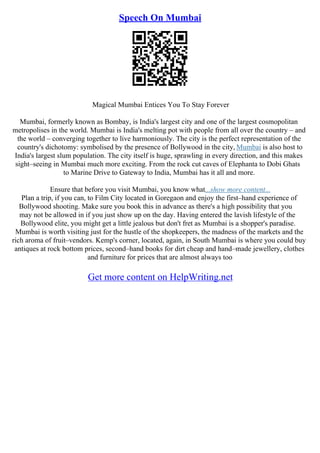 Speech On Mumbai
Magical Mumbai Entices You To Stay Forever
Mumbai, formerly known as Bombay, is India's largest city and one of the largest cosmopolitan
metropolises in the world. Mumbai is India's melting pot with people from all over the country – and
the world – converging together to live harmoniously. The city is the perfect representation of the
country's dichotomy: symbolised by the presence of Bollywood in the city, Mumbai is also host to
India's largest slum population. The city itself is huge, sprawling in every direction, and this makes
sight–seeing in Mumbai much more exciting. From the rock cut caves of Elephanta to Dobi Ghats
to Marine Drive to Gateway to India, Mumbai has it all and more.
Ensure that before you visit Mumbai, you know what...show more content...
Plan a trip, if you can, to Film City located in Goregaon and enjoy the first–hand experience of
Bollywood shooting. Make sure you book this in advance as there's a high possibility that you
may not be allowed in if you just show up on the day. Having entered the lavish lifestyle of the
Bollywood elite, you might get a little jealous but don't fret as Mumbai is a shopper's paradise.
Mumbai is worth visiting just for the hustle of the shopkeepers, the madness of the markets and the
rich aroma of fruit–vendors. Kemp's corner, located, again, in South Mumbai is where you could buy
antiques at rock bottom prices, second–hand books for dirt cheap and hand–made jewellery, clothes
and furniture for prices that are almost always too
Get more content on HelpWriting.net
 
