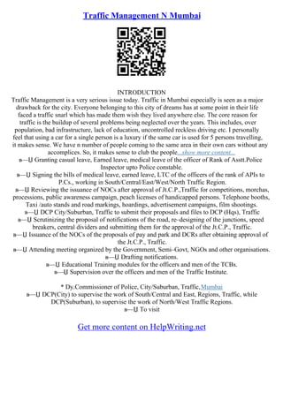 Traffic Management N Mumbai
INTRODUCTION
Traffic Management is a very serious issue today. Traffic in Mumbai especially is seen as a major
drawback for the city. Everyone belonging to this city of dreams has at some point in their life
faced a traffic snarl which has made them wish they lived anywhere else. The core reason for
traffic is the buildup of several problems being neglected over the years. This includes, over
population, bad infrastructure, lack of education, uncontrolled reckless driving etc. I personally
feel that using a car for a single person is a luxury if the same car is used for 5 persons travelling,
it makes sense. We have n number of people coming to the same area in their own cars without any
accomplices. So, it makes sense to club the people...show more content...
в—Џ Granting casual leave, Earned leave, medical leave of the officer of Rank of Asstt.Police
Inspector upto Police constable.
в—Џ Signing the bills of medical leave, earned leave, LTC of the officers of the rank of APIs to
P.Cs., working in South/Central/East/West/North Traffic Region.
в—Џ Reviewing the issuance of NOCs after approval of Jt.C.P.,Traffic for competitions, morchas,
processions, public awareness campaign, peach licenses of handicapped persons. Telephone booths,
Taxi /auto stands and road markings, hoardings, advertisement campaigns, film shootings.
в—Џ DCP City/Suburban, Traffic to submit their proposals and files to DCP (Hqs), Traffic
в—Џ Scrutinizing the proposal of notifications of the road, re–designing of the junctions, speed
breakers, central dividers and submitting them for the approval of the Jt.C.P., Traffic.
в—Џ Issuance of the NOCs of the proposals of pay and park and DCRs after obtaining approval of
the Jt.C.P., Traffic.
в—Џ Attending meeting organized by the Government, Semi–Govt, NGOs and other organisations.
в—Џ Drafting notifications.
в—Џ Educational Training modules for the officers and men of the TCBs.
в—Џ Supervision over the officers and men of the Traffic Institute.
* Dy.Commissioner of Police, City/Suburban, Traffic,Mumbai
в—Џ DCP(City) to supervise the work of South/Central and East, Regions, Traffic, while
DCP(Suburban), to supervise the work of North/West Traffic Regions.
в—Џ To visit
Get more content on HelpWriting.net
 