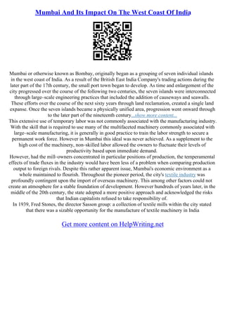 Mumbai And Its Impact On The West Coast Of India
Mumbai or otherwise known as Bombay, originally began as a grouping of seven individual islands
in the west coast of India. As a result of the British East India Company's trading actions during the
later part of the 17th century, the small port town began to develop. As time and enlargement of the
city progressed over the course of the following two centuries, the seven islands were interconnected
through large–scale engineering practices that included the addition of causeways and seawalls.
These efforts over the course of the next sixty years through land reclamation, created a single land
expanse. Once the seven islands became a physically unified area, progression went onward through
to the later part of the nineteenth century...show more content...
This extensive use of temporary labor was not commonly associated with the manufacturing industry.
With the skill that is required to use many of the multifaceted machinery commonly associated with
large–scale manufacturing, it is generally in good practice to train the labor strength to secure a
permanent work force. However in Mumbai this ideal was never achieved. As a supplement to the
high cost of the machinery, non–skilled labor allowed the owners to fluctuate their levels of
productivity based upon immediate demand.
However, had the mill–owners concentrated in particular positions of production, the temperamental
effects of trade fluxes in the industry would have been less of a problem when comparing production
output to foreign rivals. Despite this rather apparent issue, Mumbai's economic environment as a
whole maintained to flourish. Throughout the pioneer period, the city's textile industry was
profoundly contingent upon the import of overseas machinery. This among other factors could not
create an atmosphere for a stable foundation of development. However hundreds of years later, in the
middle of the 20th century, the state adopted a more positive approach and acknowledged the risks
that Indian capitalists refused to take responsibility of.
In 1939, Fred Stones, the director Sasson group: a collection of textile mills within the city stated
that there was a sizable opportunity for the manufacture of textile machinery in India
Get more content on HelpWriting.net
 
