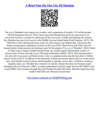 A Brief Note On The City Of Mumbai
The city of Mumbai is the largest city in India, with a population of roughly 19.3 million people
(World Population Review, 2014). One reason that Mumbai has grown to such extent is its
convenient location. Located on a peninsula off the west coast of India and boarding the Arabian
Sea, Mumbai has easy travel access to the Middle East and inland India (Earth Explorer, 2015). The
Mithi River flows through the heart of the city and connects into Mahim Bay, which provides
further transportation capabilities for those in the area (2015). Both Powai and Vihar Lake are
located further inland and provide drinking water for the people of Mumbai ("Mumbai", 2014). North
of Vihar Lake is Sanjay Gandhi National Park, the world's largest national park, which is a
preservation of forest area that covers 104 square kilometers (Mehta, 2013). This national park is
not only rich in resources and biodiversity; it also is a popular tourist area that has about 2 million
annual visitors (2013). In addition to the thousands of plant and animal species that live in this forest
area, such animals in preservations include panthers, antelope, moose deer, wild bears, monkeys,
leopards, tigers, etc. Mumbai has a tropical wet and dry climate that does not fluctuate much
throughout the year (Pacione, 2006). Average temperatures typically range between 60–100В°F year
round (2006). From January through May and October through December, Mumbai experiences dry
weather with little rain. Monsoon season lasts
Get more content on HelpWriting.net
 