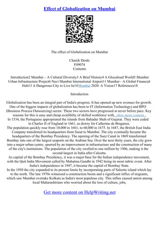 Effect of Globalization on Mumbai
The effect of Globalization on Mumbai
Chaitik Doshi
F09074
Contents
Introduction2 Mumbai – A Cultural Diversity3 A Brief History4 A Glocalised World5 Mumbai
Urban Infrastructure Project6 Navi Mumbai International Airport11 Mumbai– A Global Financial
Hub13 A Dangerous City to Live In14Mumbai 2020: A Vision17 References18
Introduction
Globalization has been an integral part of India's progress. It has opened up new avenues for growth.
One of the biggest impacts of globalization has been to IT (Information Technology) and BPO
(Business Process Outsourcing) sector. These two sectors have progressed at never before pace. Key
reasons for this is easy and cheap availibilty of skilled workforce with...show more content...
In 1534, the Portuguese appropriated the islands from Bahadur Shah of Gujarat. They were ceded
to Charles II of England in 1661, as dowry for Catherine de Braganza.
The population quickly rose from 10,000 in 1661, to 60,000 in 1675. In 1687, the British East India
Company transferred its headquarters from Surat to Mumbai. The city eventually became the
headquarters of the Bombay Presidency. The opening of the Suez Canal in 1869 transformed
Bombay into one of the largest seaports on the Arabian Sea. Over the next thirty years, the city grew
into a major urban centre, spurred by an improvement in infrastructure and the construction of many
of the city's institutions. The population of the city swelled to one million by 1906, making it the
second largest in India after Calcutta.
As capital of the Bombay Presidency, it was a major base for the Indian independence movement,
with the Quit India Movement called by Mahatma Gandhi in 1942 being its most rubric event. After
India's independence in 1947, it became the capital of Bombay State.
In the 1950 the city expanded to its present limits by incorporating parts of Salsette island which lay
to the north. The late 1970s witnessed a construction boom and a significant influx of migrants,
which saw Mumbai overtake Kolkata as India's most populous city. This influx caused unrest among
local Maharashtrians who worried about the loss of culture, jobs,
Get more content on HelpWriting.net
 