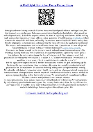 A Red Light District on Every Corner Essay
Throughout human history, most civilizations have considered prostitution as an illegal trade, but
that does not necessarily mean that making prostitution illegal is the best choice. Many countries
including the United States have begun to debate the merit of legalizing prostitution. Before making
such an important decision, we must address certain questions. Would legalizing prostitution reduce
some of the inequalities and abuse suffered by the men and women involved? Would society lose
decades of progress in human rights and improving the status of women by legalizing prostitution?
The answers to both questions lead to the ultimate answer that if prostitution became a legal and
regulated industry overseen by the government both society...show more content...
Prostitutes are forced to work on the streets in unsafe and unclean environments instead of in
buildings making them easy prey to criminals. Unlike other citizens, a prostitute cannot go to a
hospital or to the police when abused for fear of being arrested. Since attempts to abolish
prostitution have failed the best solution is to accept it. As Barbara Walters said, "Prostitution is a
world that is here to stay, like it or not it is time to make the best of it."
For the legalization of prostitution to become a success and achieve the goal of cleaning up the
business, the government must place regulations. Germany for example who decriminalized
prostitution but did not control the business ended up adding more corruption to their country.
Nevada did a little better by requiring weekly health checks and use of condoms for all interactions,
but the treatment of the prostitutes was not improved. Prostitutes would refer to Nevada brothels as
prisons because they had to live their while working. We should use both examples as building
blocks to create a more productive and humane industry.
To make prostitution a more humane business, we should start out by following Nevada's example
by only allowing prostitution in rural regions thus keeping farther away from the big cities such as
Las Vegas where it would be more likely to become corrupt. Secondly, prostitution must only be
available in buildings that are registered in said enterprise. The
Get more content on HelpWriting.net
 