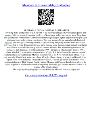 Mumbai : A Dream Holiday Destination
MUMBAI – A DREAM HOLIDAY DESTINATION
Travelling plays an important role in our life. It has many advantages. By visiting new places and
meeting different people, it can raise our level of knowledge and we can learn a lot of thing about
new cultures and communities. Our tourist company is giving you a great opportunity to open your
minds and enjoy unforgettable experiences. This tme we are offering an exclusively budgeted
Mumbai tour package. Exploring Mumbai is like unveiling a mystery that fascinates and excites
everyone. And to bring this essence to you, we've enlisted some famous guided tours of Mumbai in
an exclusive price offer for newly married couples this time. The most striking feature of our
package is that it includes everything in only $999/– per person, which usually costs $1399/–.
About Mumbai, It is one of the famous seaport of India. It is located on the he western coast of
Maharashtra on the Arabian sea. Mumbai is also known as the New York of India, because it ia
very busy city. People here leads a very busy life style. About climate, it is warm and humid. If we
speak about food, there are a variety of native dishes. You can get almost evry kind of food
restaurants here e.g. Thai, Korean, Arabic, Italian, Mexican and Chinese. People from all over the
world migrates to Mumbai since the British period. Therefore, you can find Mumbai culture is a
mixture of lot of sub cultures
. The major speaking languages here are Hindi and Marathi; However, If you will
Get more content on HelpWriting.net
 