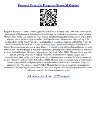 Research Paper On Forgotten Slums Of Mumbai
Forgotten Slums of Mumbai Mumbai, previously known as Bombay until 1995 is the capital of the
Indian state of Maharashtra. It is also the financial, commercial and entertainment capital of India.
Mumbai has a metro area population of 22 million people making it the most populous city in India.
Mumbai also houses the highest number of millionaires and billionaires in India making it the
wealthiest city in the country as well. The inequality of wealth is polarizing in Mumbai. It may be
the wealthiest city in India but it is also home to Dharavi, Asia's second largest slum if Karachi's
Orangi Town is counted as a single slum. Dharavi is located in central Mumbai and houses between
800,000 and 1 million people in about one square mile, making it one of the most densely populated
areas on Earth (Chauhan, Mohanty, Subramanian, Parida, & Padhi, 2016). Mumbai, like many other
rapidly growing cities in developing countries, suffers from widespread poverty due to
unemployment, poor public health, and poor civic and educational standards for a large section of
the city (Romero–Lankao, Gnatz, & Sperling, 2016). Mumbai has experienced rapid growth due to a
massive migration of rural populations coming into the city driven by a promise of a "city of
dreams" where "no one goes hungry". While Mumbai has become a center for outsourcing by
international business organizations many of these rural migrants end up finding employment in the
informal economy. Development patterns in the
Get more content on HelpWriting.net
 