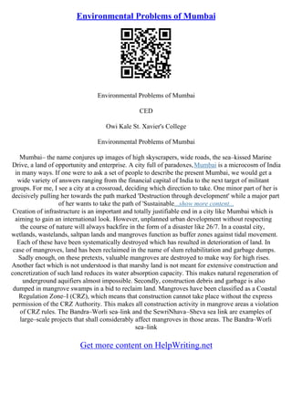 Environmental Problems of Mumbai
Environmental Problems of Mumbai
CED
Owi Kale St. Xavier's College
Environmental Problems of Mumbai
Mumbai– the name conjures up images of high skyscrapers, wide roads, the sea–kissed Marine
Drive, a land of opportunity and enterprise. A city full of paradoxes,Mumbai is a microcosm of India
in many ways. If one were to ask a set of people to describe the present Mumbai, we would get a
wide variety of answers ranging from the financial capital of India to the next target of militant
groups. For me, I see a city at a crossroad, deciding which direction to take. One minor part of her is
decisively pulling her towards the path marked 'Destruction through development' while a major part
of her wants to take the path of 'Sustainable...show more content...
Creation of infrastructure is an important and totally justifiable end in a city like Mumbai which is
aiming to gain an international look. However, unplanned urban development without respecting
the course of nature will always backfire in the form of a disaster like 26/7. In a coastal city,
wetlands, wastelands, saltpan lands and mangroves function as buffer zones against tidal movement.
Each of these have been systematically destroyed which has resulted in deterioration of land. In
case of mangroves, land has been reclaimed in the name of slum rehabilitation and garbage dumps.
Sadly enough, on these pretexts, valuable mangroves are destroyed to make way for high rises.
Another fact which is not understood is that marshy land is not meant for extensive construction and
concretization of such land reduces its water absorption capacity. This makes natural regeneration of
underground aquifiers almost impossible. Secondly, construction debris and garbage is also
dumped in mangrove swamps in a bid to reclaim land. Mangroves have been classified as a Coastal
Regulation Zone–I (CRZ), which means that construction cannot take place without the express
permission of the CRZ Authority. This makes all construction activity in mangrove areas a violation
of CRZ rules. The Bandra–Worli sea–link and the SewriNhava–Sheva sea link are examples of
large–scale projects that shall considerably affect mangroves in those areas. The Bandra–Worli
sea–link
Get more content on HelpWriting.net
 