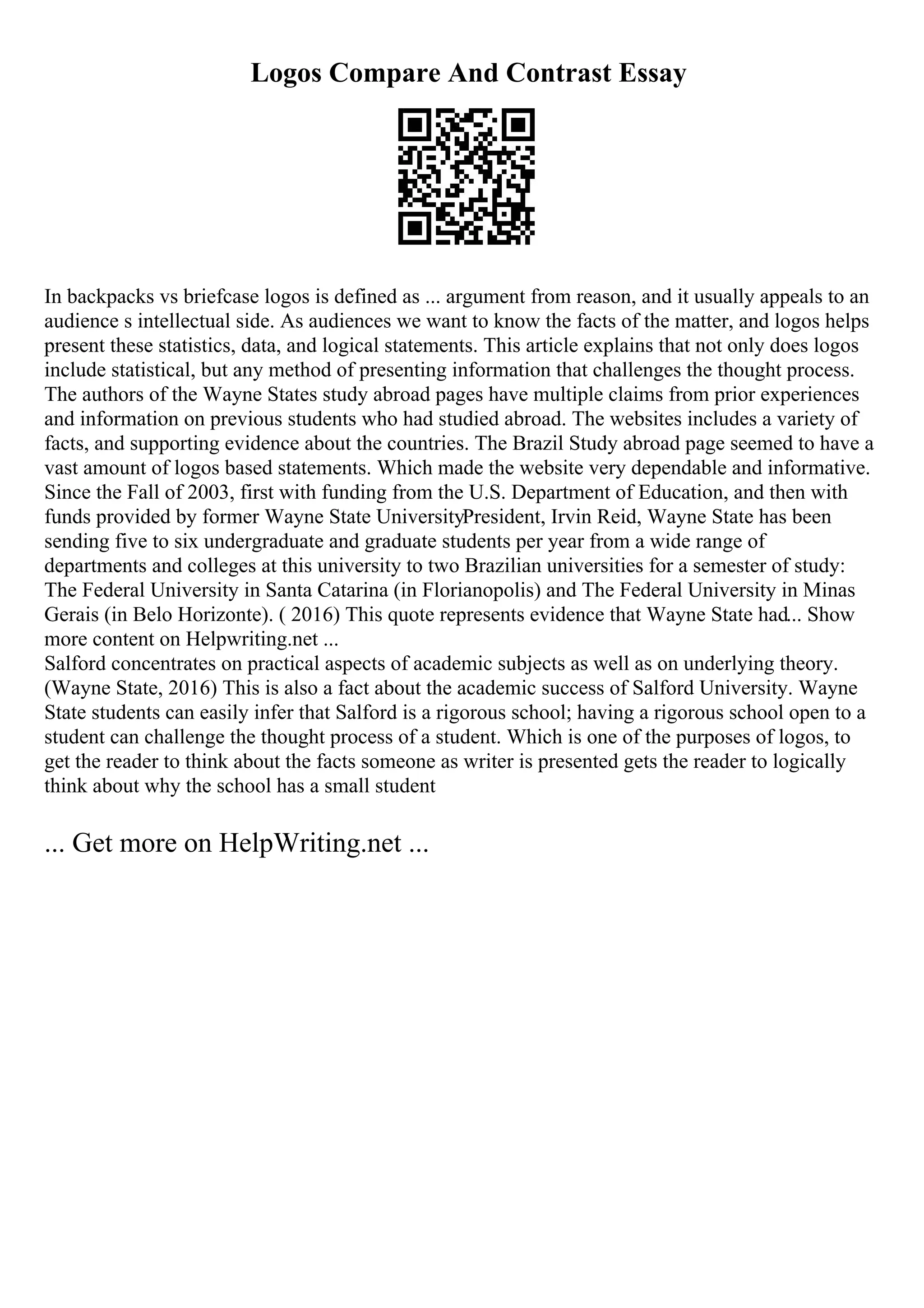 Logos Compare And Contrast Essay
In backpacks vs briefcase logos is defined as ... argument from reason, and it usually appeals to an
audience s intellectual side. As audiences we want to know the facts of the matter, and logos helps
present these statistics, data, and logical statements. This article explains that not only does logos
include statistical, but any method of presenting information that challenges the thought process.
The authors of the Wayne States study abroad pages have multiple claims from prior experiences
and information on previous students who had studied abroad. The websites includes a variety of
facts, and supporting evidence about the countries. The Brazil Study abroad page seemed to have a
vast amount of logos based statements. Which made the website very dependable and informative.
Since the Fall of 2003, first with funding from the U.S. Department of Education, and then with
funds provided by former Wayne State UniversityPresident, Irvin Reid, Wayne State has been
sending five to six undergraduate and graduate students per year from a wide range of
departments and colleges at this university to two Brazilian universities for a semester of study:
The Federal University in Santa Catarina (in Florianopolis) and The Federal University in Minas
Gerais (in Belo Horizonte). ( 2016) This quote represents evidence that Wayne State had... Show
more content on Helpwriting.net ...
Salford concentrates on practical aspects of academic subjects as well as on underlying theory.
(Wayne State, 2016) This is also a fact about the academic success of Salford University. Wayne
State students can easily infer that Salford is a rigorous school; having a rigorous school open to a
student can challenge the thought process of a student. Which is one of the purposes of logos, to
get the reader to think about the facts someone as writer is presented gets the reader to logically
think about why the school has a small student
... Get more on HelpWriting.net ...
 