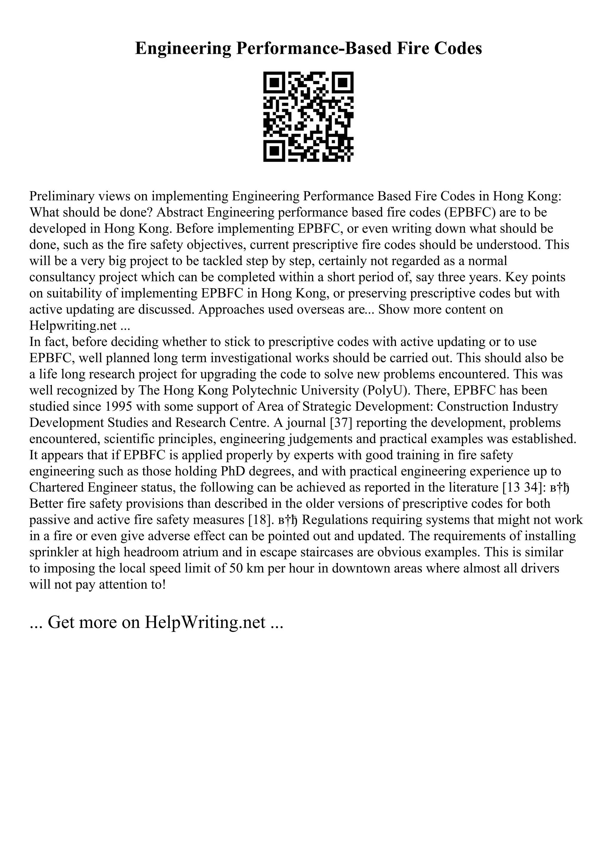 Engineering Performance-Based Fire Codes
Preliminary views on implementing Engineering Performance Based Fire Codes in Hong Kong:
What should be done? Abstract Engineering performance based fire codes (EPBFC) are to be
developed in Hong Kong. Before implementing EPBFC, or even writing down what should be
done, such as the fire safety objectives, current prescriptive fire codes should be understood. This
will be a very big project to be tackled step by step, certainly not regarded as a normal
consultancy project which can be completed within a short period of, say three years. Key points
on suitability of implementing EPBFC in Hong Kong, or preserving prescriptive codes but with
active updating are discussed. Approaches used overseas are... Show more content on
Helpwriting.net ...
In fact, before deciding whether to stick to prescriptive codes with active updating or to use
EPBFC, well planned long term investigational works should be carried out. This should also be
a life long research project for upgrading the code to solve new problems encountered. This was
well recognized by The Hong Kong Polytechnic University (PolyU). There, EPBFC has been
studied since 1995 with some support of Area of Strategic Development: Construction Industry
Development Studies and Research Centre. A journal [37] reporting the development, problems
encountered, scientific principles, engineering judgements and practical examples was established.
It appears that if EPBFC is applied properly by experts with good training in fire safety
engineering such as those holding PhD degrees, and with practical engineering experience up to
Chartered Engineer status, the following can be achieved as reported in the literature [13 34]: в†ђ
Better fire safety provisions than described in the older versions of prescriptive codes for both
passive and active fire safety measures [18]. в†ђ Regulations requiring systems that might not work
in a fire or even give adverse effect can be pointed out and updated. The requirements of installing
sprinkler at high headroom atrium and in escape staircases are obvious examples. This is similar
to imposing the local speed limit of 50 km per hour in downtown areas where almost all drivers
will not pay attention to!
... Get more on HelpWriting.net ...
 