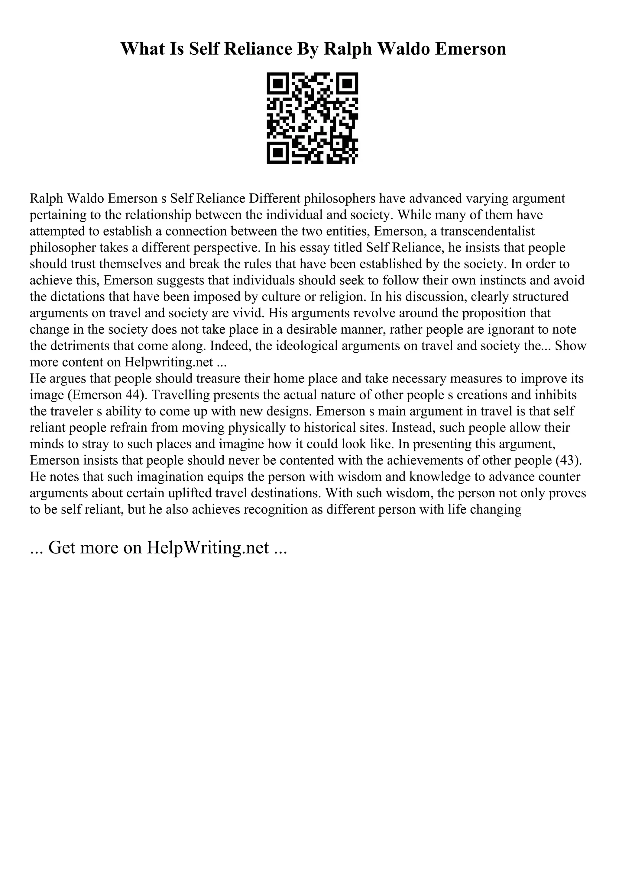 What Is Self Reliance By Ralph Waldo Emerson
Ralph Waldo Emerson s Self Reliance Different philosophers have advanced varying argument
pertaining to the relationship between the individual and society. While many of them have
attempted to establish a connection between the two entities, Emerson, a transcendentalist
philosopher takes a different perspective. In his essay titled Self Reliance, he insists that people
should trust themselves and break the rules that have been established by the society. In order to
achieve this, Emerson suggests that individuals should seek to follow their own instincts and avoid
the dictations that have been imposed by culture or religion. In his discussion, clearly structured
arguments on travel and society are vivid. His arguments revolve around the proposition that
change in the society does not take place in a desirable manner, rather people are ignorant to note
the detriments that come along. Indeed, the ideological arguments on travel and society the... Show
more content on Helpwriting.net ...
He argues that people should treasure their home place and take necessary measures to improve its
image (Emerson 44). Travelling presents the actual nature of other people s creations and inhibits
the traveler s ability to come up with new designs. Emerson s main argument in travel is that self
reliant people refrain from moving physically to historical sites. Instead, such people allow their
minds to stray to such places and imagine how it could look like. In presenting this argument,
Emerson insists that people should never be contented with the achievements of other people (43).
He notes that such imagination equips the person with wisdom and knowledge to advance counter
arguments about certain uplifted travel destinations. With such wisdom, the person not only proves
to be self reliant, but he also achieves recognition as different person with life changing
... Get more on HelpWriting.net ...
 