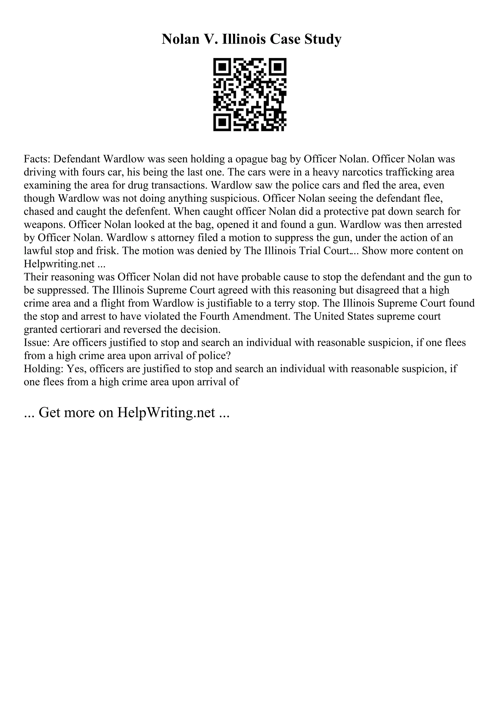 Nolan V. Illinois Case Study
Facts: Defendant Wardlow was seen holding a opague bag by Officer Nolan. Officer Nolan was
driving with fours car, his being the last one. The cars were in a heavy narcotics trafficking area
examining the area for drug transactions. Wardlow saw the police cars and fled the area, even
though Wardlow was not doing anything suspicious. Officer Nolan seeing the defendant flee,
chased and caught the defenfent. When caught officer Nolan did a protective pat down search for
weapons. Officer Nolan looked at the bag, opened it and found a gun. Wardlow was then arrested
by Officer Nolan. Wardlow s attorney filed a motion to suppress the gun, under the action of an
lawful stop and frisk. The motion was denied by The Illinois Trial Court.... Show more content on
Helpwriting.net ...
Their reasoning was Officer Nolan did not have probable cause to stop the defendant and the gun to
be suppressed. The Illinois Supreme Court agreed with this reasoning but disagreed that a high
crime area and a flight from Wardlow is justifiable to a terry stop. The Illinois Supreme Court found
the stop and arrest to have violated the Fourth Amendment. The United States supreme court
granted certiorari and reversed the decision.
Issue: Are officers justified to stop and search an individual with reasonable suspicion, if one flees
from a high crime area upon arrival of police?
Holding: Yes, officers are justified to stop and search an individual with reasonable suspicion, if
one flees from a high crime area upon arrival of
... Get more on HelpWriting.net ...
 