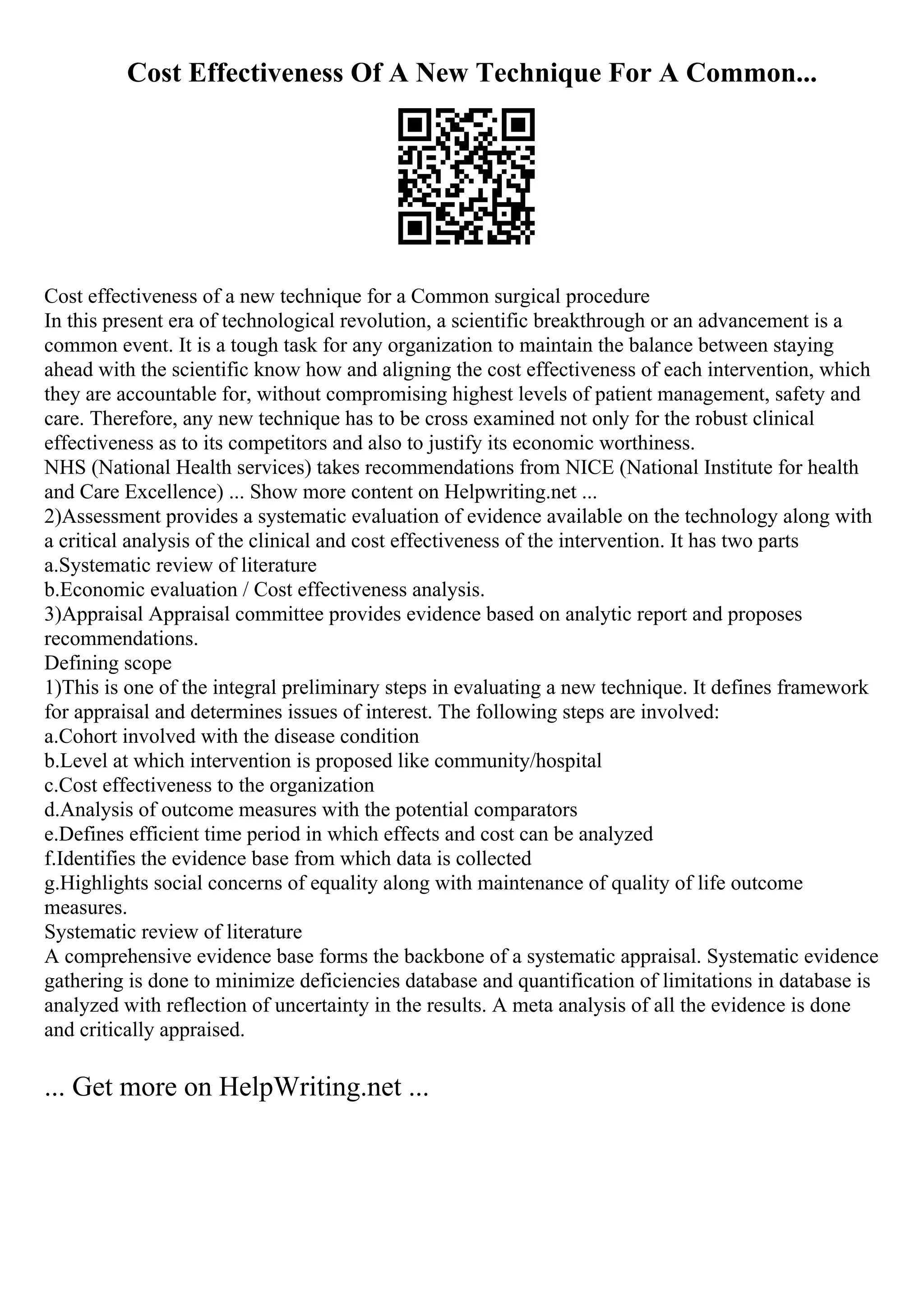 Cost Effectiveness Of A New Technique For A Common...
Cost effectiveness of a new technique for a Common surgical procedure
In this present era of technological revolution, a scientific breakthrough or an advancement is a
common event. It is a tough task for any organization to maintain the balance between staying
ahead with the scientific know how and aligning the cost effectiveness of each intervention, which
they are accountable for, without compromising highest levels of patient management, safety and
care. Therefore, any new technique has to be cross examined not only for the robust clinical
effectiveness as to its competitors and also to justify its economic worthiness.
NHS (National Health services) takes recommendations from NICE (National Institute for health
and Care Excellence) ... Show more content on Helpwriting.net ...
2)Assessment provides a systematic evaluation of evidence available on the technology along with
a critical analysis of the clinical and cost effectiveness of the intervention. It has two parts
a.Systematic review of literature
b.Economic evaluation / Cost effectiveness analysis.
3)Appraisal Appraisal committee provides evidence based on analytic report and proposes
recommendations.
Defining scope
1)This is one of the integral preliminary steps in evaluating a new technique. It defines framework
for appraisal and determines issues of interest. The following steps are involved:
a.Cohort involved with the disease condition
b.Level at which intervention is proposed like community/hospital
c.Cost effectiveness to the organization
d.Analysis of outcome measures with the potential comparators
e.Defines efficient time period in which effects and cost can be analyzed
f.Identifies the evidence base from which data is collected
g.Highlights social concerns of equality along with maintenance of quality of life outcome
measures.
Systematic review of literature
A comprehensive evidence base forms the backbone of a systematic appraisal. Systematic evidence
gathering is done to minimize deficiencies database and quantification of limitations in database is
analyzed with reflection of uncertainty in the results. A meta analysis of all the evidence is done
and critically appraised.
... Get more on HelpWriting.net ...
 